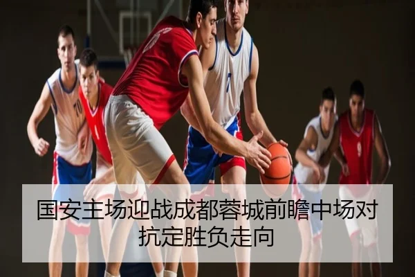 国安主场迎战成都蓉城前瞻中场对抗定胜负走向