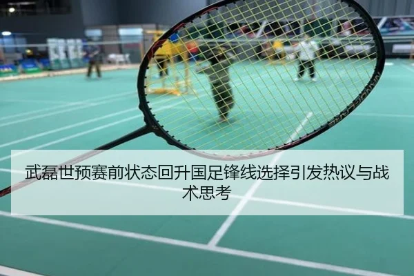 武磊世预赛前状态回升国足锋线选择引发热议与战术思考