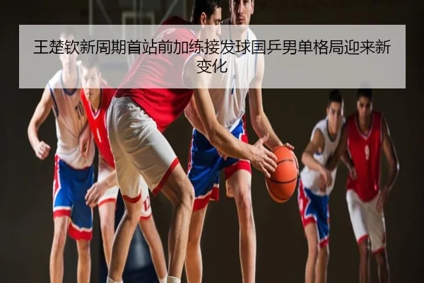 王楚钦新周期首站前加练接发球国乒男单格局迎来新变化