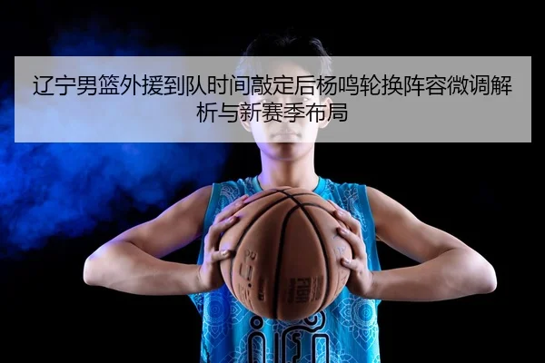 辽宁男篮外援到队时间敲定后杨鸣轮换阵容微调解析与新赛季布局